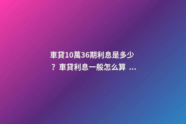 車貸10萬36期利息是多少？車貸利息一般怎么算？